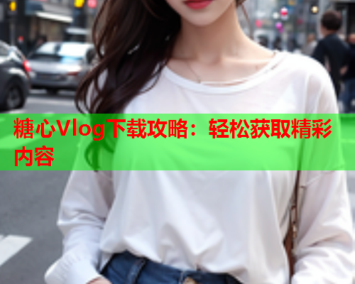 糖心Vlog下载攻略：轻松获取精彩内容