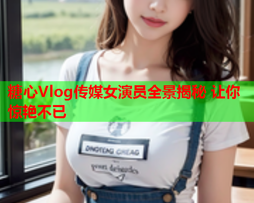 糖心Vlog传媒女演员全景揭秘 让你惊艳不已