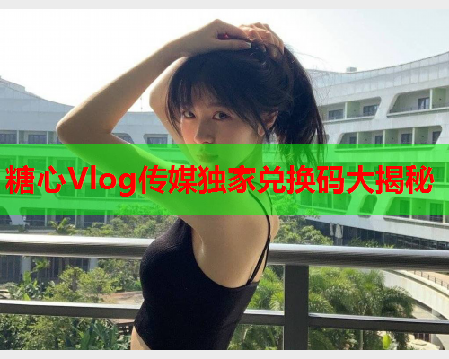 糖心Vlog传媒独家兑换码大揭秘