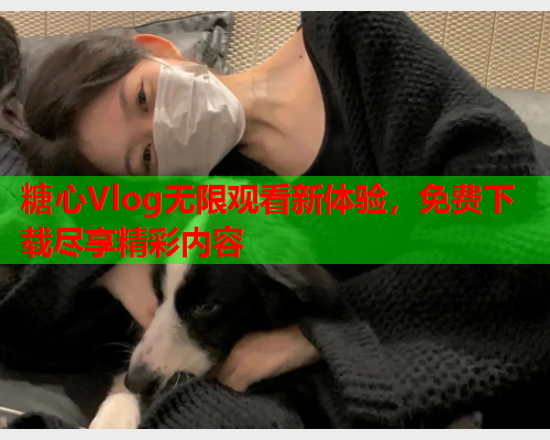 糖心Vlog无限观看新体验，免费下载尽享精彩内容