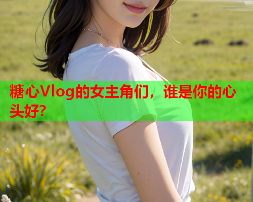 糖心Vlog的女主角们，谁是你的心头好？