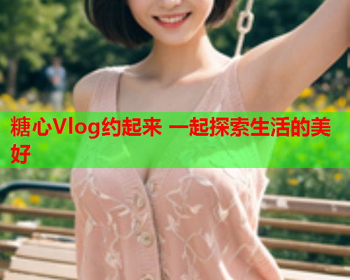 糖心Vlog约起来 一起探索生活的美好