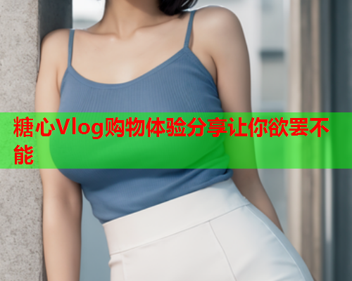 糖心Vlog购物体验分享让你欲罢不能