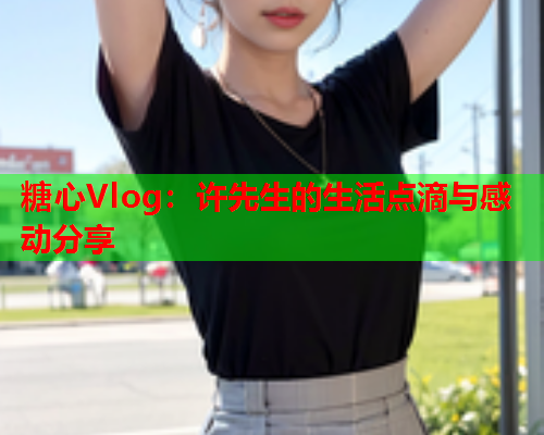 糖心Vlog：许先生的生活点滴与感动分享