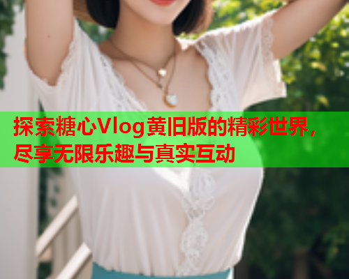 探索糖心Vlog黄旧版的精彩世界，尽享无限乐趣与真实互动