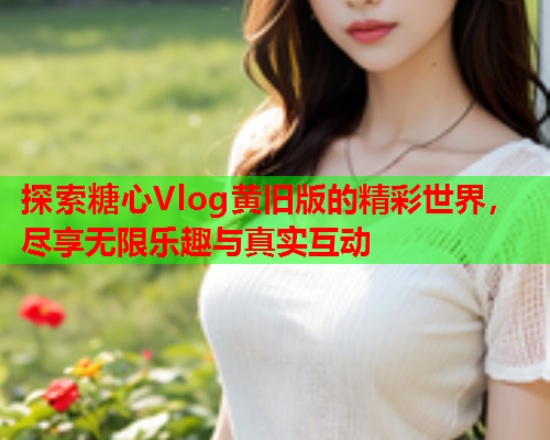 探索糖心Vlog黄旧版的精彩世界，尽享无限乐趣与真实互动