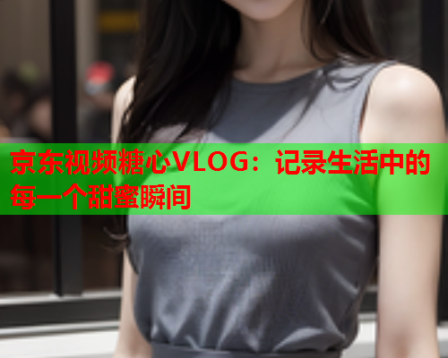 京东视频糖心VLOG：记录生活中的每一个甜蜜瞬间