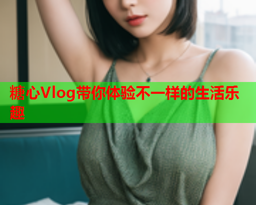 糖心Vlog带你体验不一样的生活乐趣