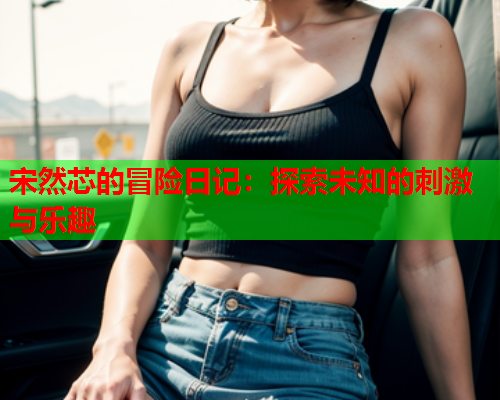 宋然芯的冒险日记：探索未知的刺激与乐趣