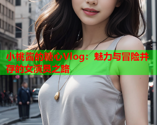 小桃酱的糖心Vlog：魅力与冒险并存的女演员之路