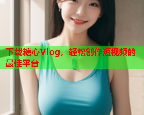 下载糖心Vlog，轻松创作短视频的最佳平台