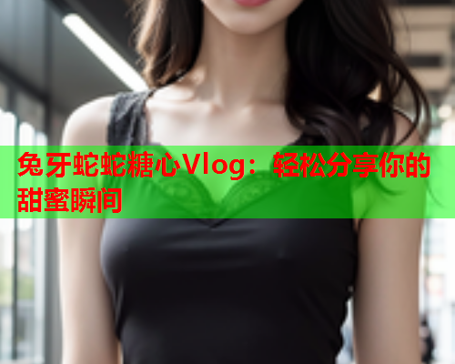 兔牙蛇蛇糖心Vlog：轻松分享你的甜蜜瞬间