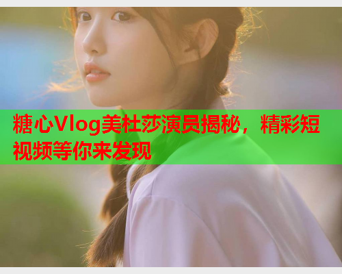 糖心Vlog美杜莎演员揭秘，精彩短视频等你来发现