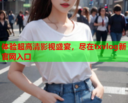 体验超高清影视盛宴，尽在txvlog新官网入口