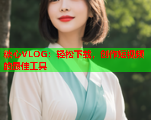 糖心VLOG：轻松下载，创作短视频的最佳工具