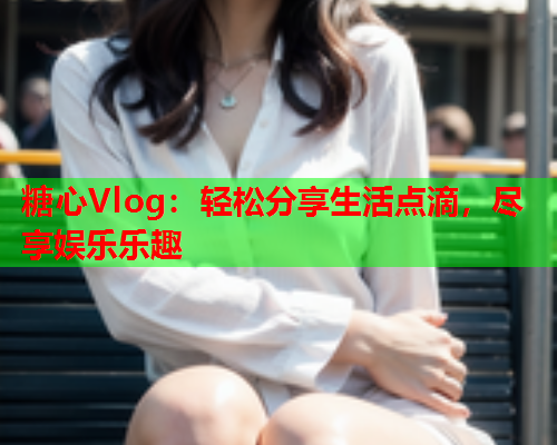 糖心Vlog：轻松分享生活点滴，尽享娱乐乐趣