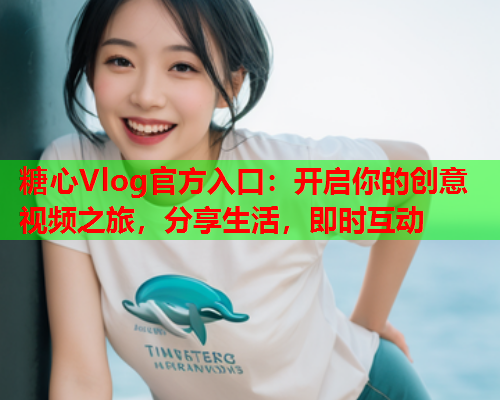 糖心Vlog官方入口：开启你的创意视频之旅，分享生活，即时互动