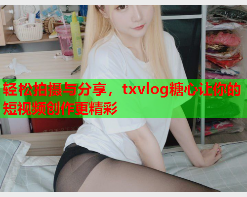 轻松拍摄与分享，txvlog糖心让你的短视频创作更精彩