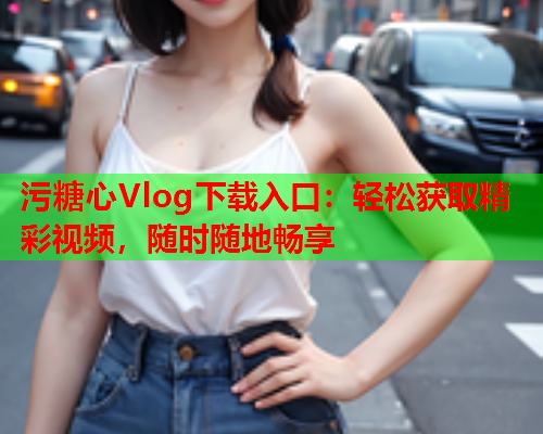 污糖心Vlog下载入口：轻松获取精彩视频，随时随地畅享