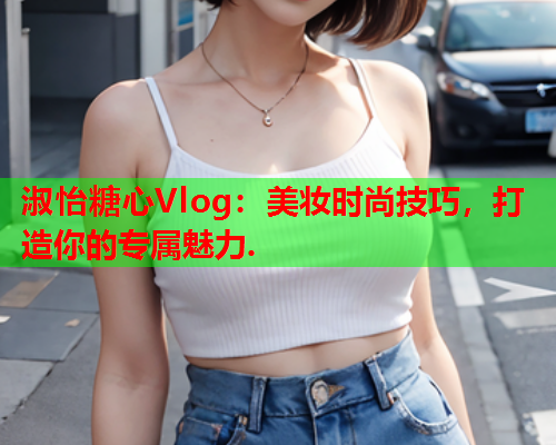 淑怡糖心Vlog：美妆时尚技巧，打造你的专属魅力.